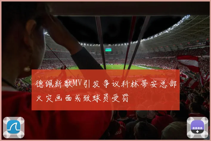德佩新歌MV引发争议科林蒂安总部火灾画面或致球员受罚