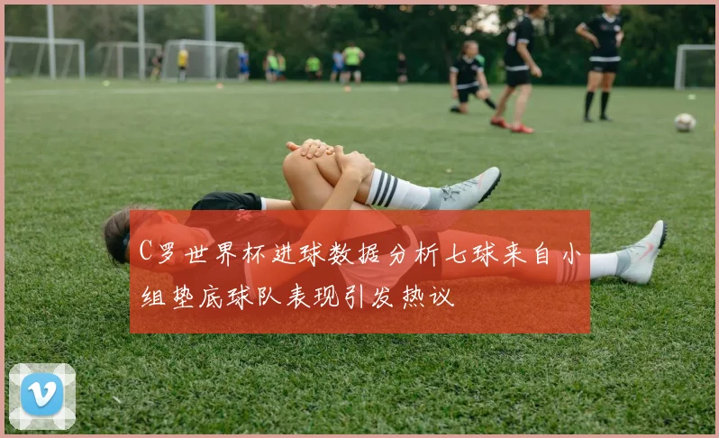 C罗世界杯进球数据分析七球来自小组垫底球队表现引发热议