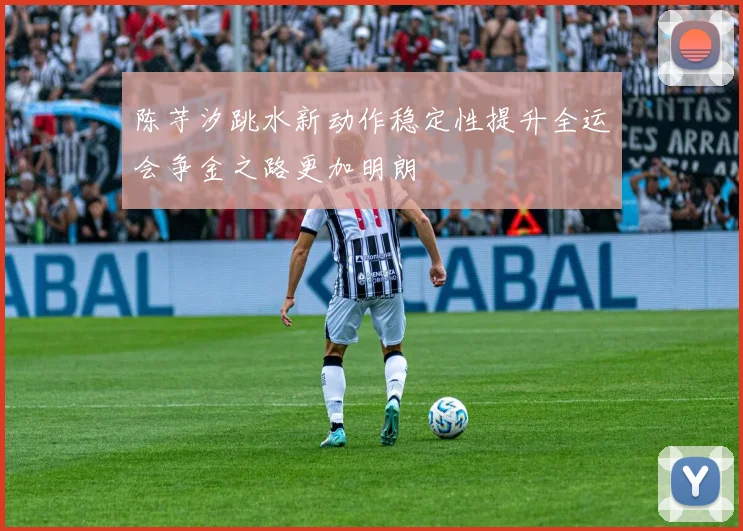 陈芋汐跳水新动作稳定性提升全运会争金之路更加明朗